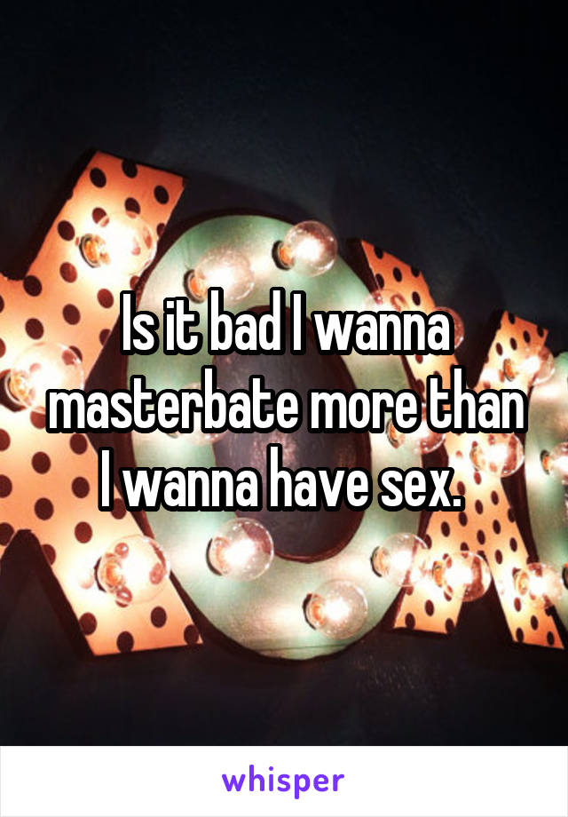 Is it bad I wanna masterbate more than I wanna have sex. 