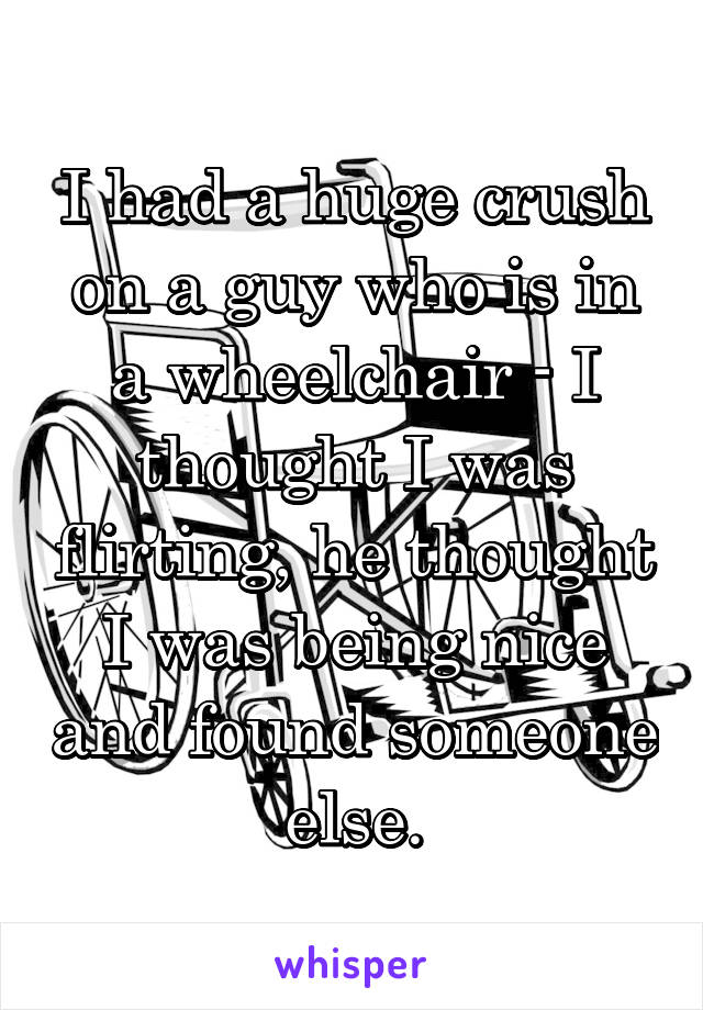 I had a huge crush on a guy who is in a wheelchair - I thought I was flirting, he thought I was being nice and found someone else.