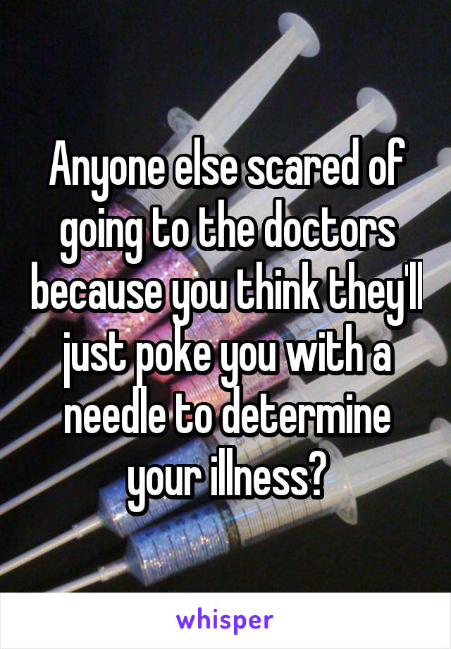 Anyone else scared of going to the doctors because you think they'll just poke you with a needle to determine your illness?