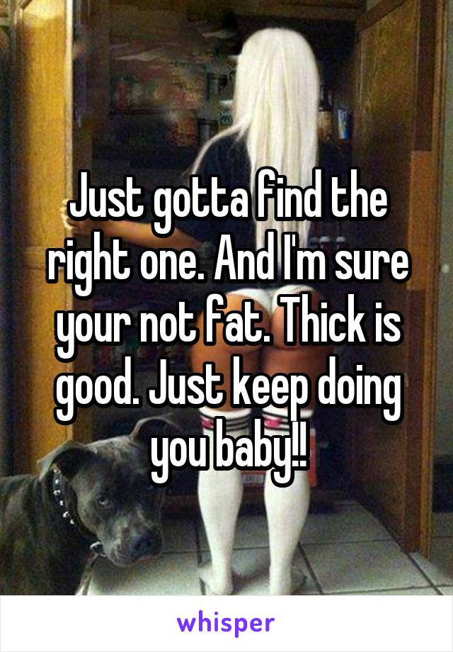 Just gotta find the right one. And I'm sure your not fat. Thick is good. Just keep doing you baby!!