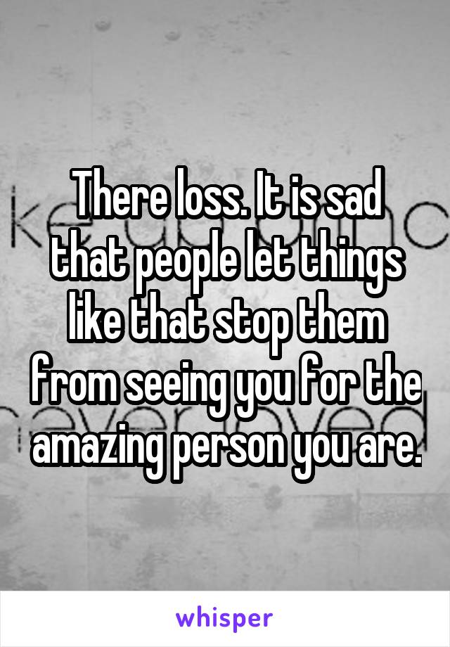There loss. It is sad that people let things like that stop them from seeing you for the amazing person you are.