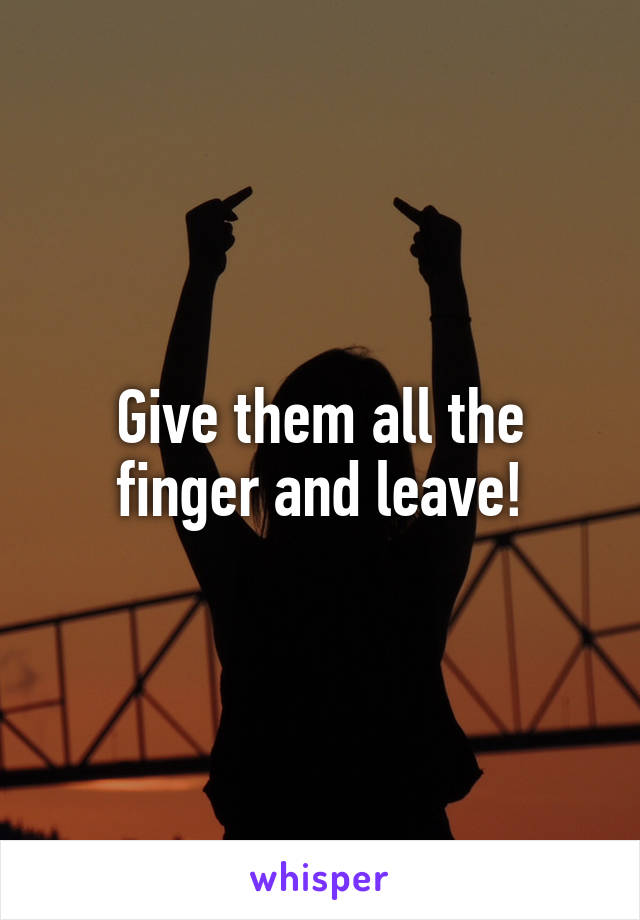 Give them all the finger and leave!