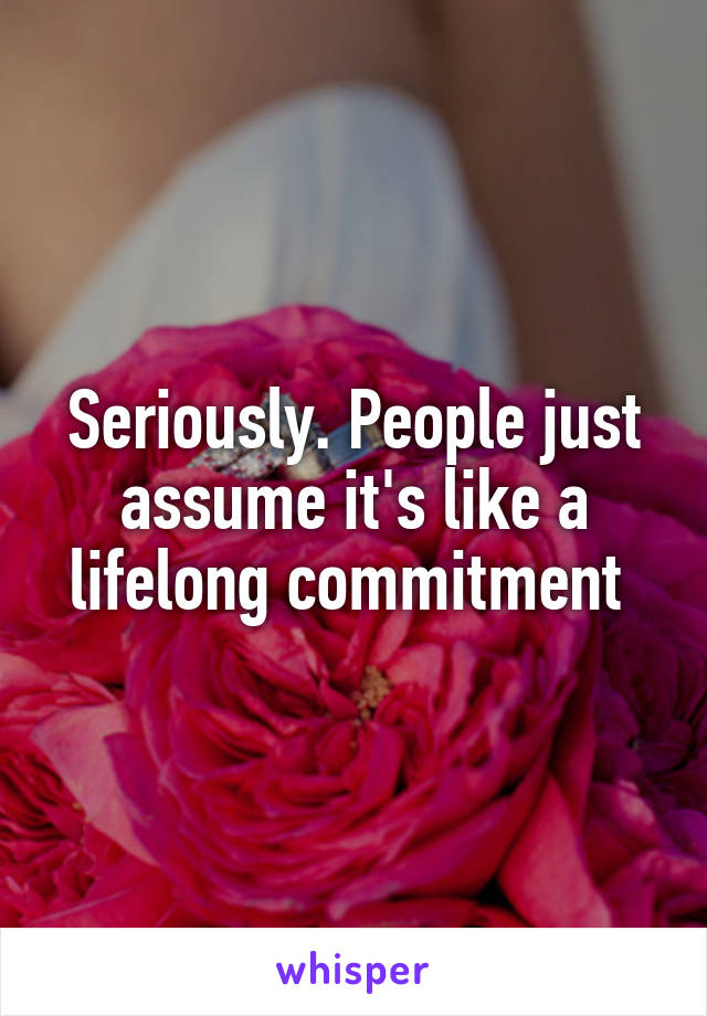 Seriously. People just assume it's like a lifelong commitment 