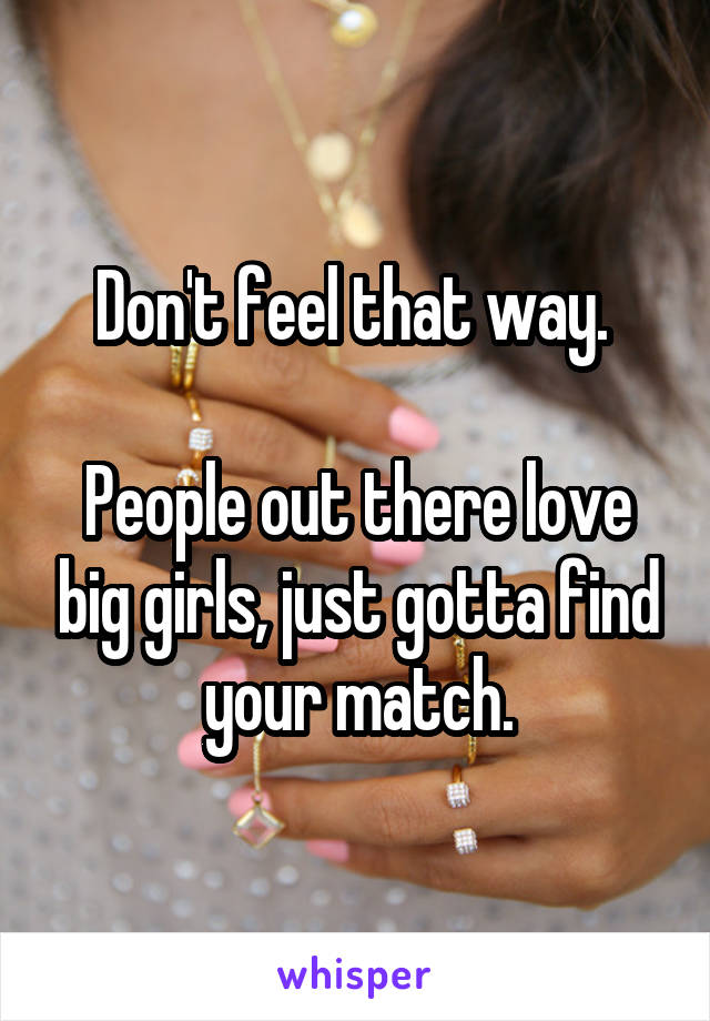 Don't feel that way. 

People out there love big girls, just gotta find your match.