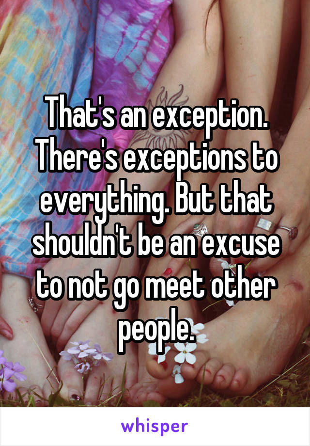 That's an exception. There's exceptions to everything. But that shouldn't be an excuse to not go meet other people.