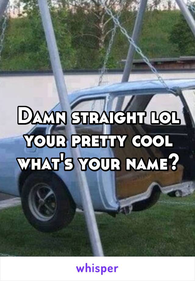 Damn straight lol your pretty cool what's your name?