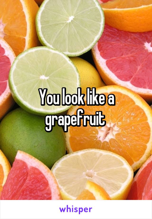 You look like a grapefruit 