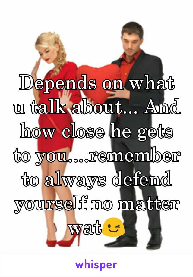 Depends on what u talk about... And how close he gets to you....remember to always defend yourself no matter wat😉