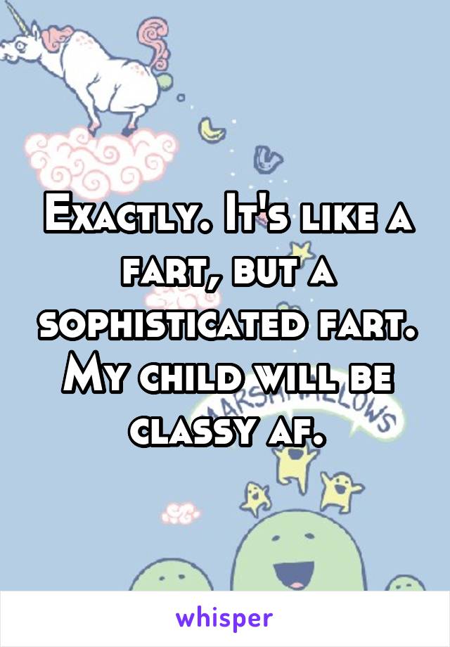 Exactly. It's like a fart, but a sophisticated fart. My child will be classy af.