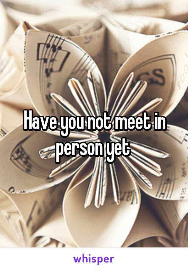 Have you not meet in person yet 