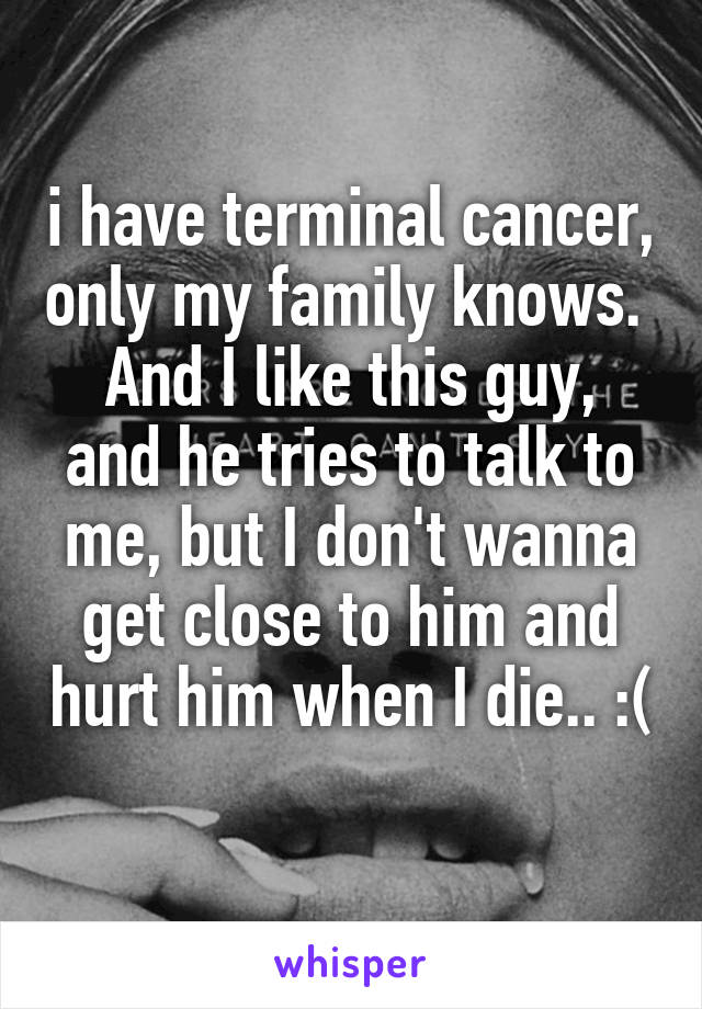 i have terminal cancer, only my family knows. 
And I like this guy, and he tries to talk to me, but I don't wanna get close to him and hurt him when I die.. :( 
