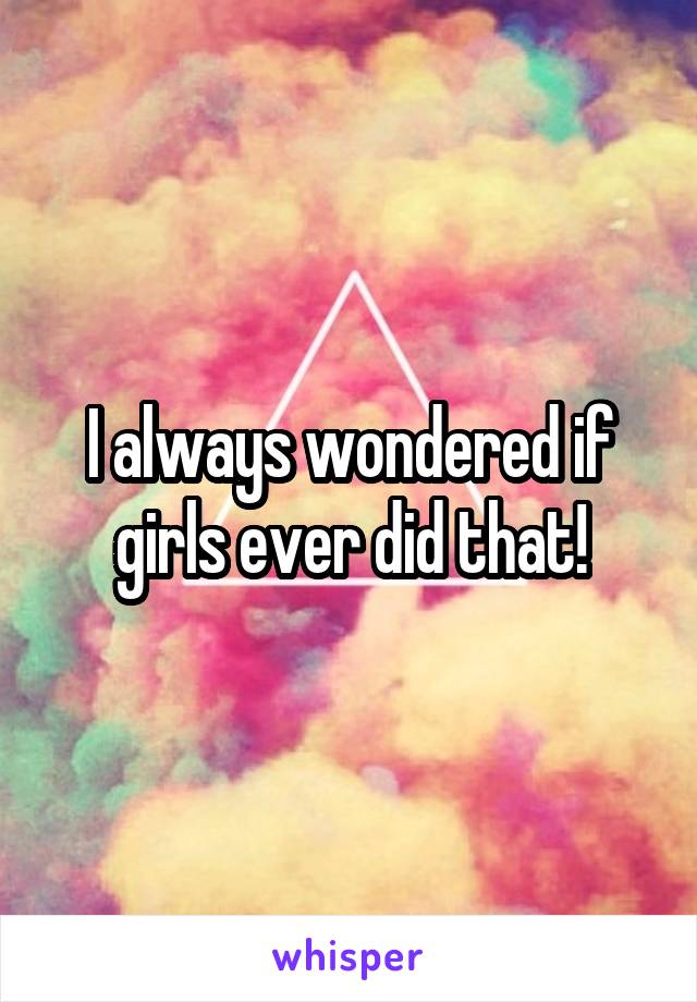 I always wondered if girls ever did that!