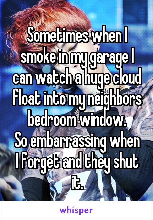 Sometimes when I smoke in my garage I can watch a huge cloud float into my neighbors bedroom window.
So embarrassing when I forget and they shut it.