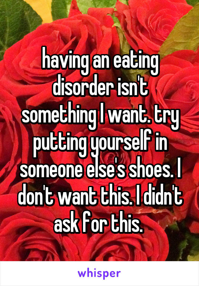 having an eating disorder isn't something I want. try putting yourself in someone else's shoes. I don't want this. I didn't ask for this. 