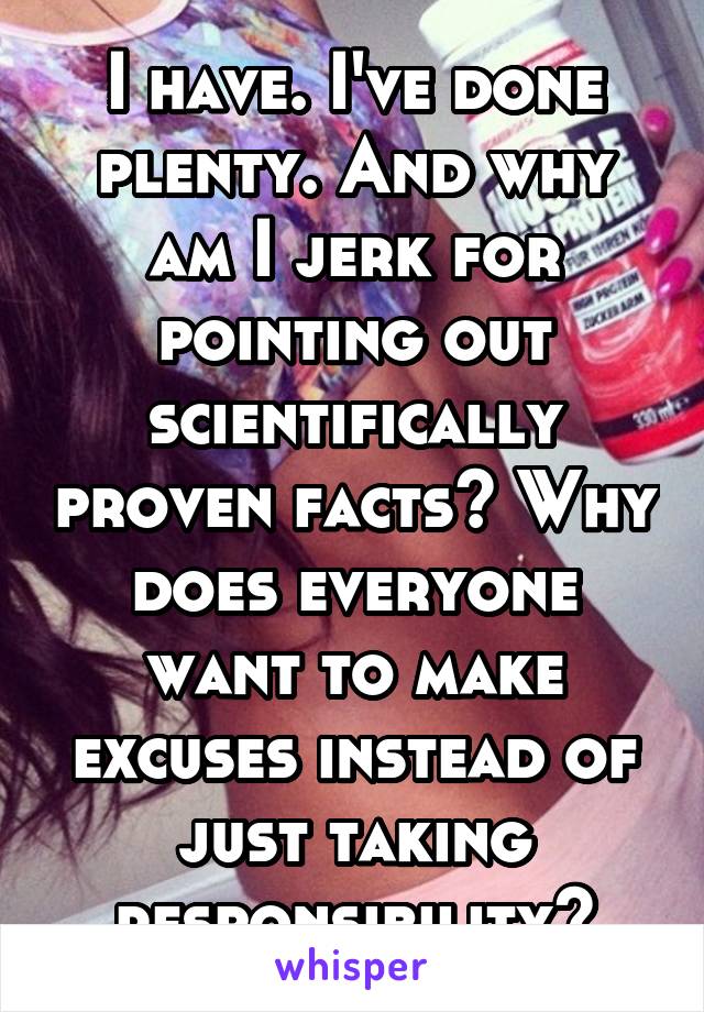 I have. I've done plenty. And why am I jerk for pointing out scientifically proven facts? Why does everyone want to make excuses instead of just taking responsibility?