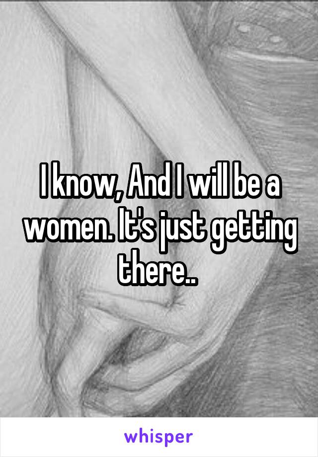 I know, And I will be a women. It's just getting there.. 