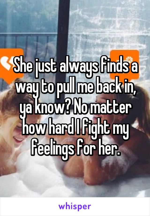 She just always finds a way to pull me back in, ya know? No matter how hard I fight my feelings for her.
