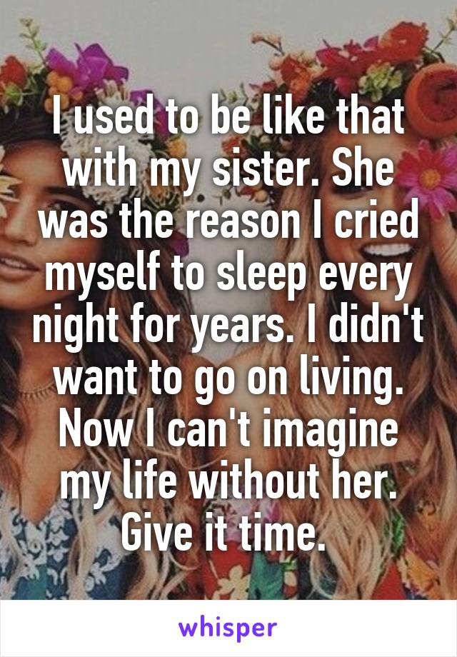 I used to be like that with my sister. She was the reason I cried myself to sleep every night for years. I didn't want to go on living. Now I can't imagine my life without her. Give it time. 