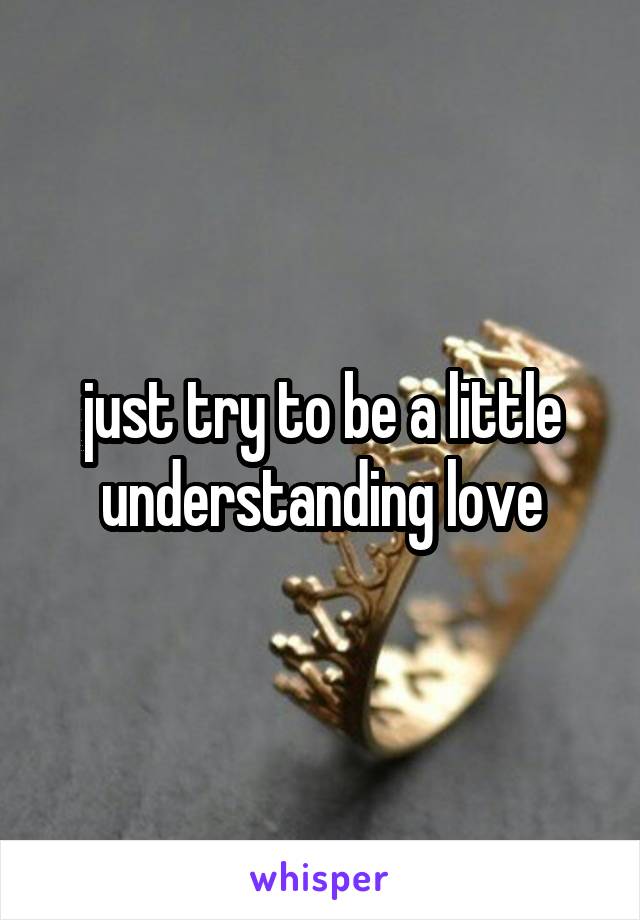 just try to be a little understanding love