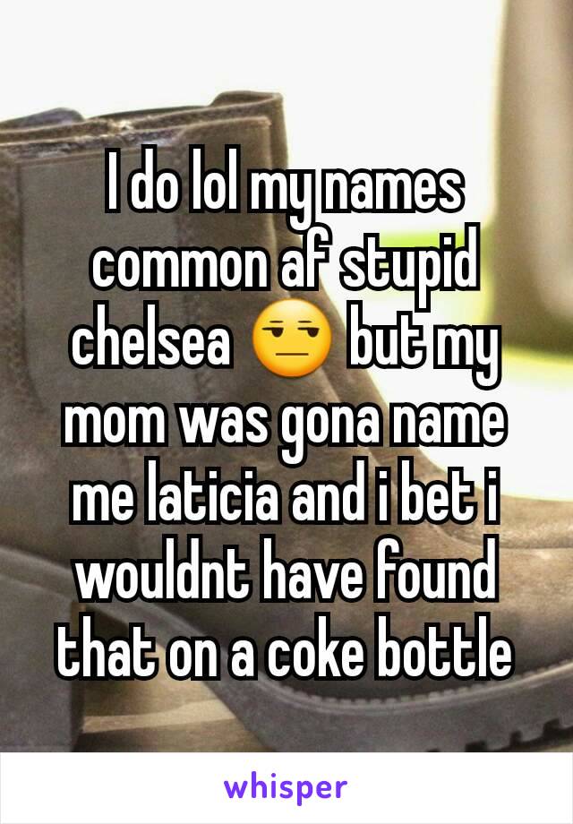 I do lol my names common af stupid chelsea 😒 but my mom was gona name me laticia and i bet i wouldnt have found that on a coke bottle