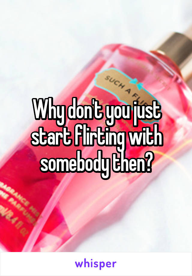 Why don't you just start flirting with somebody then?