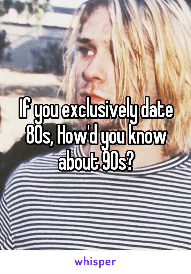 If you exclusively date 80s, How'd you know about 90s?