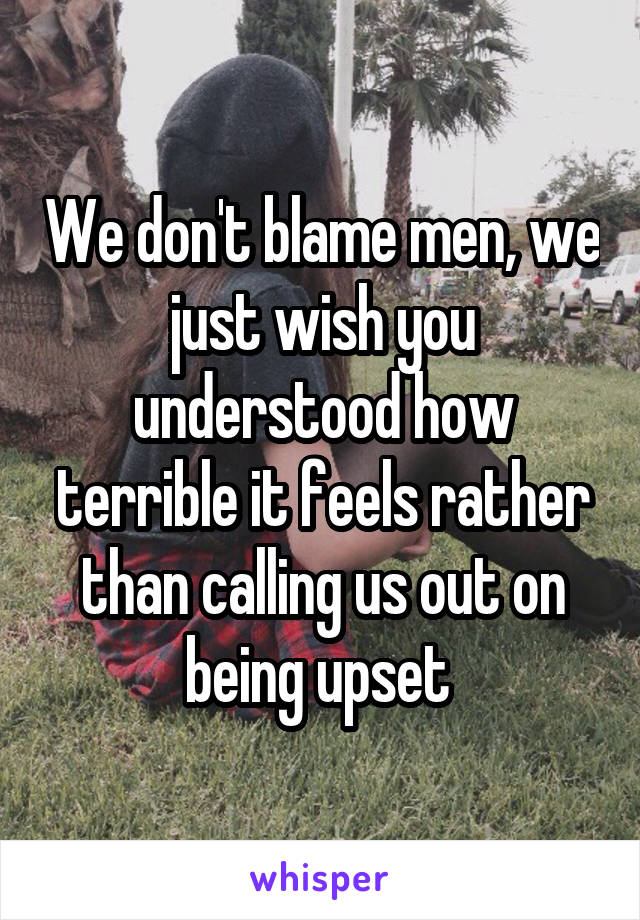 We don't blame men, we just wish you understood how terrible it feels rather than calling us out on being upset 