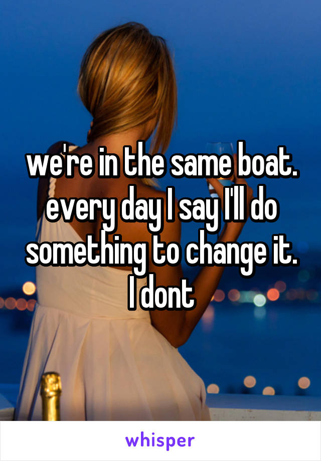 we're in the same boat. every day I say I'll do something to change it. I dont