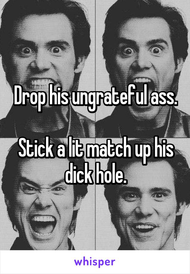 Drop his ungrateful ass.

Stick a lit match up his dick hole.