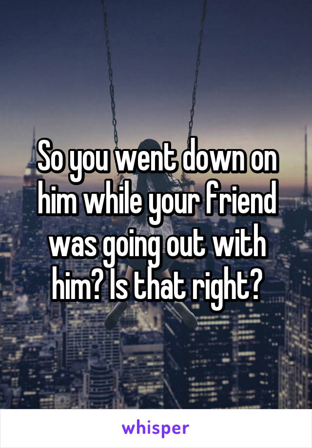 So you went down on him while your friend was going out with him? Is that right?