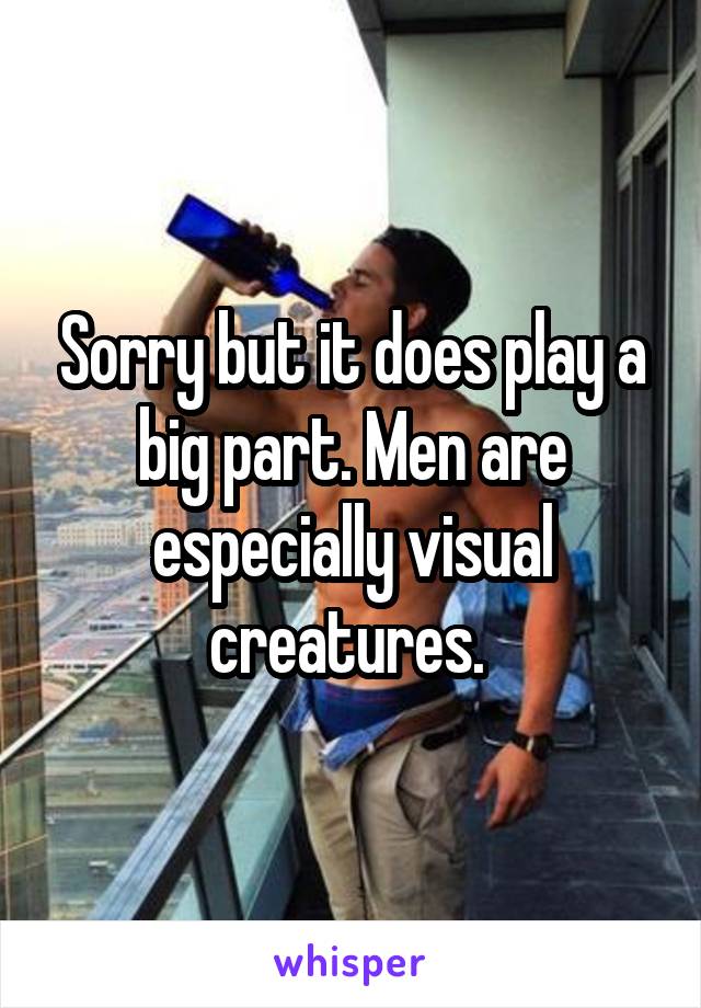 Sorry but it does play a big part. Men are especially visual creatures. 