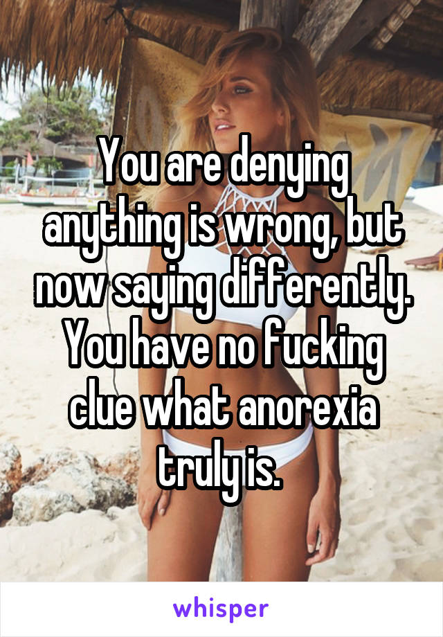 You are denying anything is wrong, but now saying differently. You have no fucking clue what anorexia truly is. 