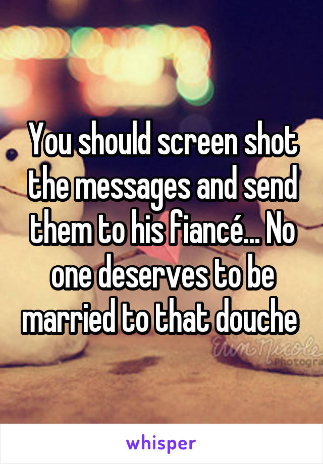 You should screen shot the messages and send them to his fiancé... No one deserves to be married to that douche 
