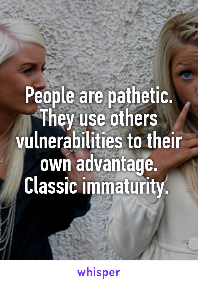 People are pathetic. They use others vulnerabilities to their own advantage. Classic immaturity. 