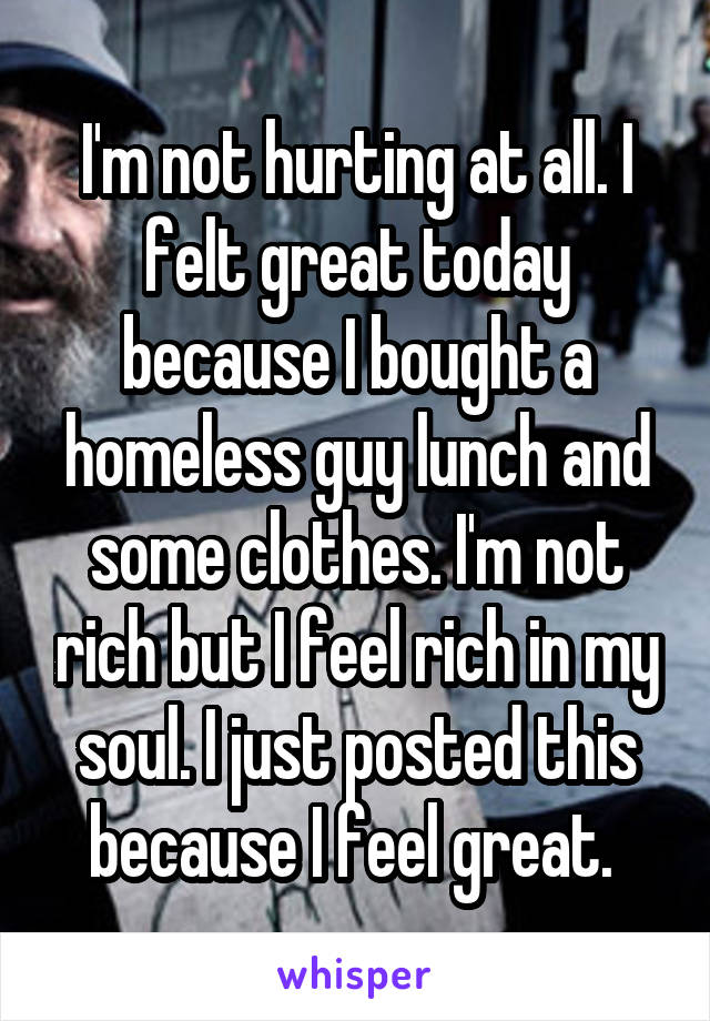 I'm not hurting at all. I felt great today because I bought a homeless guy lunch and some clothes. I'm not rich but I feel rich in my soul. I just posted this because I feel great. 