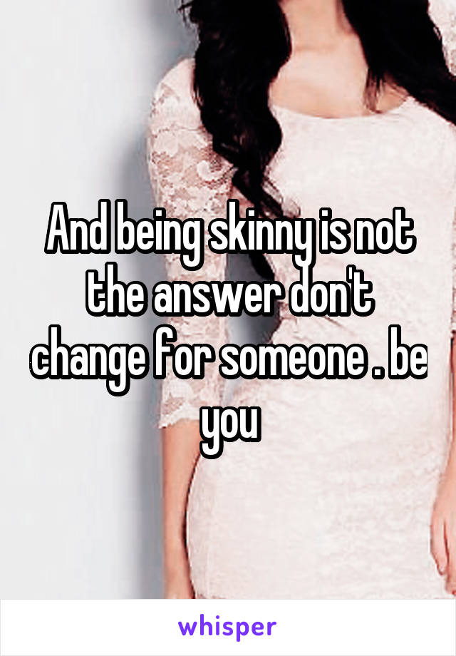 And being skinny is not the answer don't change for someone . be you