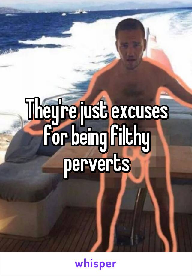 They're just excuses for being filthy perverts
