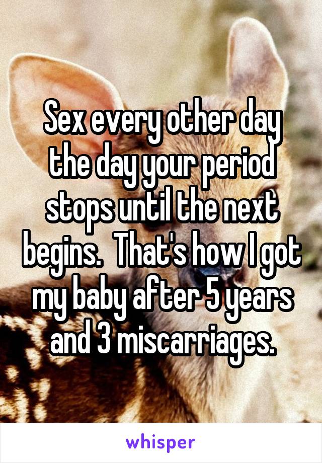 Sex every other day the day your period stops until the next begins.  That's how I got my baby after 5 years and 3 miscarriages.