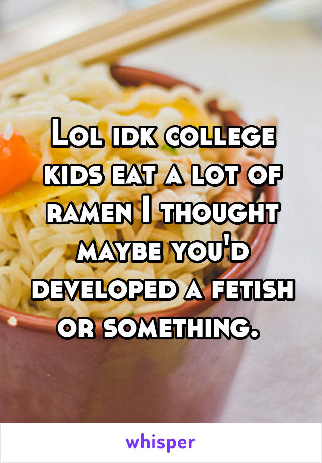 Lol idk college kids eat a lot of ramen I thought maybe you'd developed a fetish or something. 