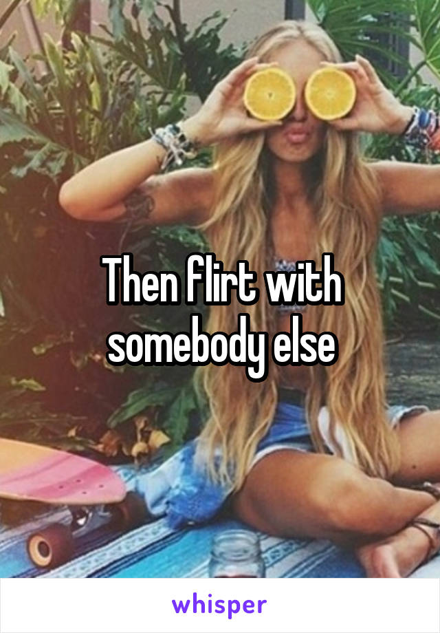 Then flirt with somebody else