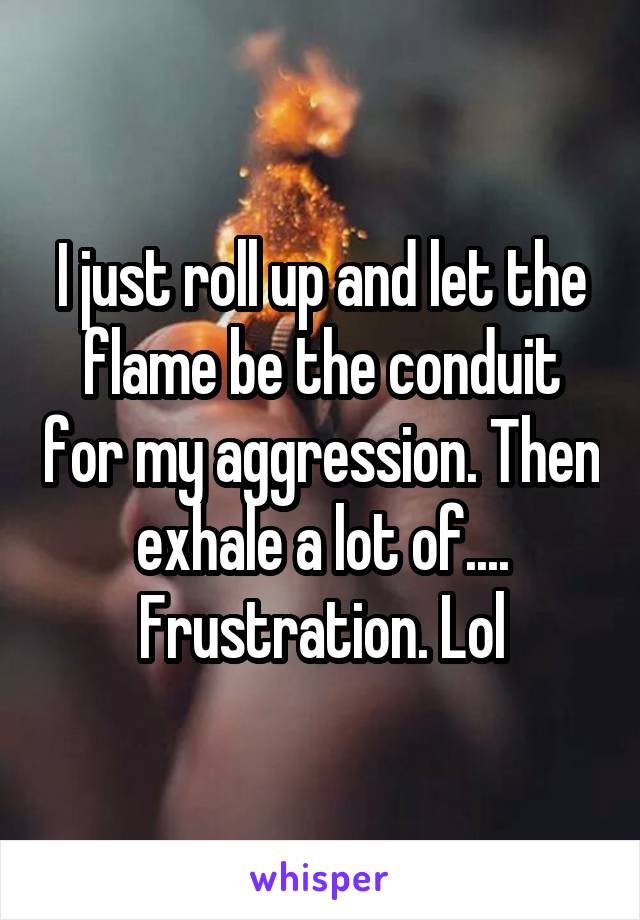 I just roll up and let the flame be the conduit for my aggression. Then exhale a lot of.... Frustration. Lol