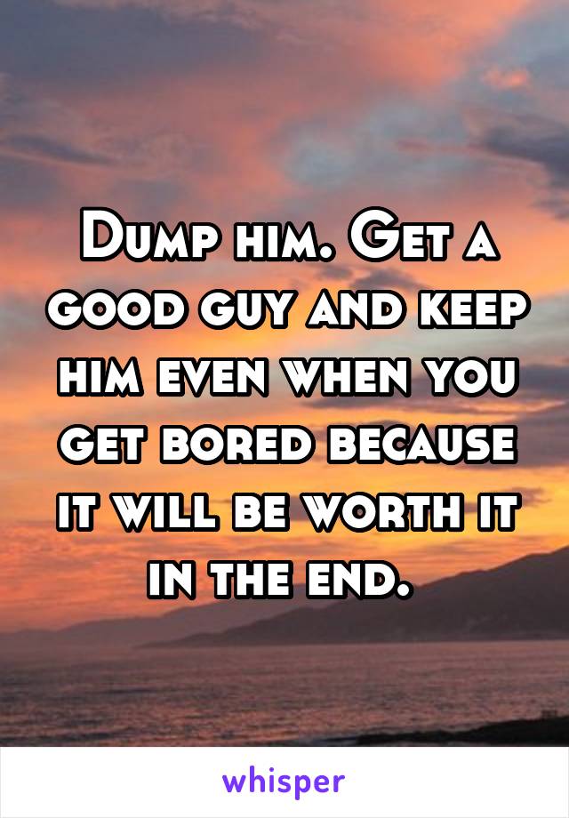 Dump him. Get a good guy and keep him even when you get bored because it will be worth it in the end. 