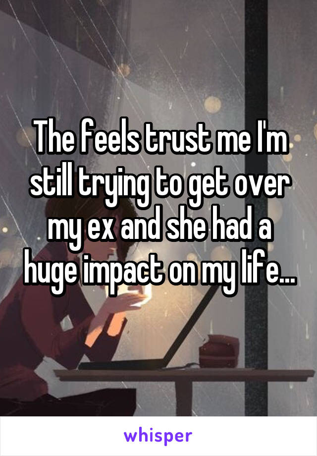 The feels trust me I'm still trying to get over my ex and she had a huge impact on my life... 