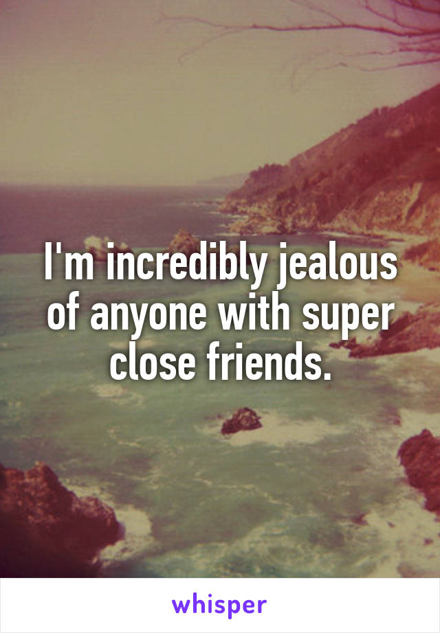 I'm incredibly jealous of anyone with super close friends.