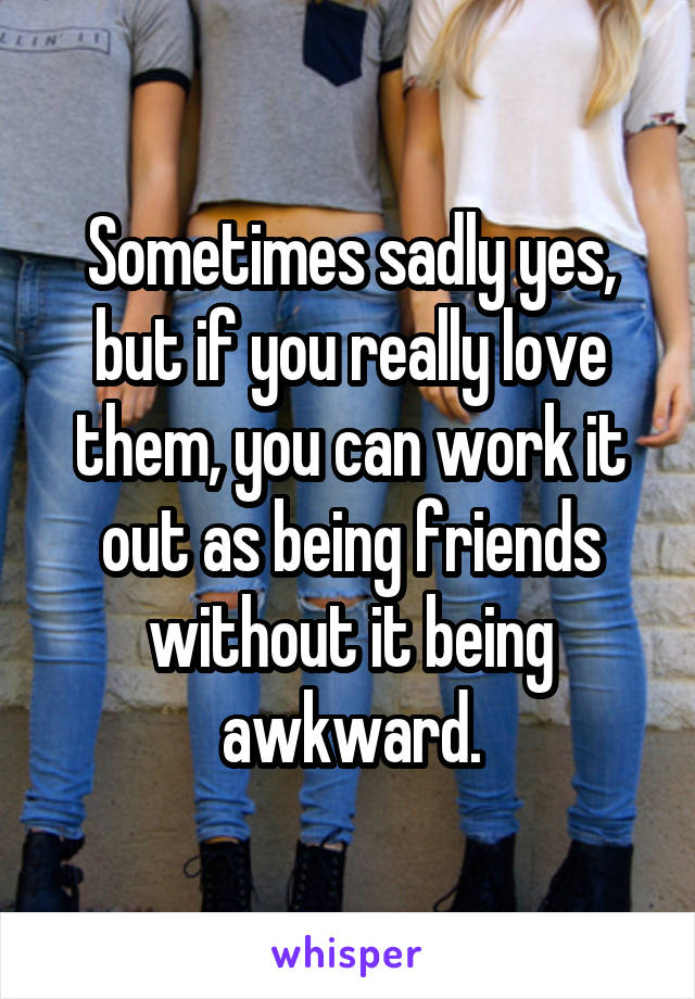 Sometimes sadly yes, but if you really love them, you can work it out as being friends without it being awkward.