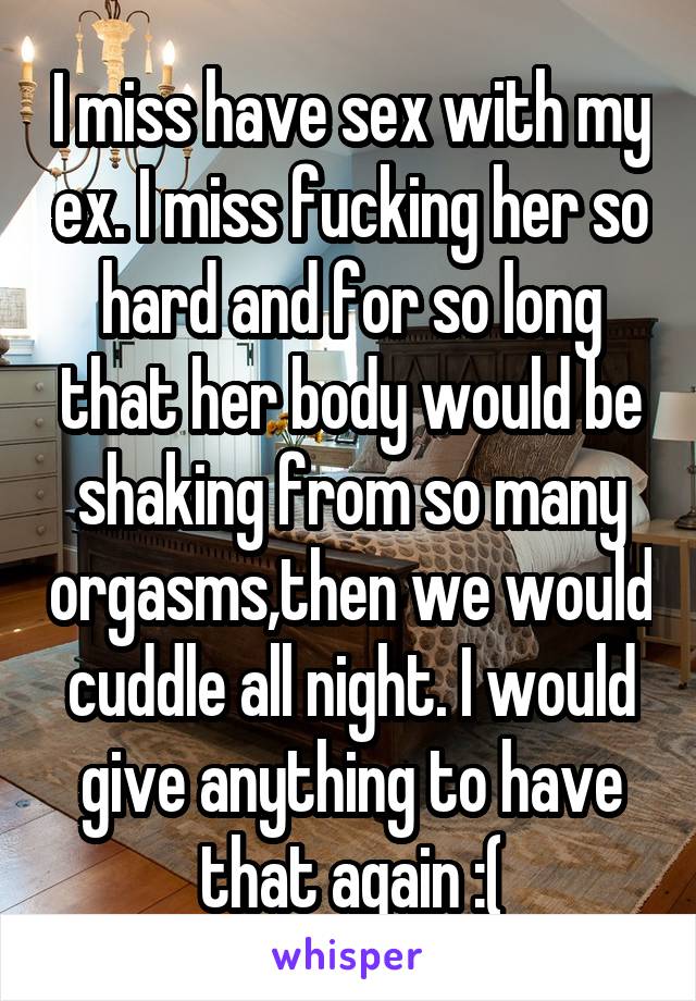 I miss have sex with my ex. I miss fucking her so hard and for so long that her body would be shaking from so many orgasms,then we would cuddle all night. I would give anything to have that again :(