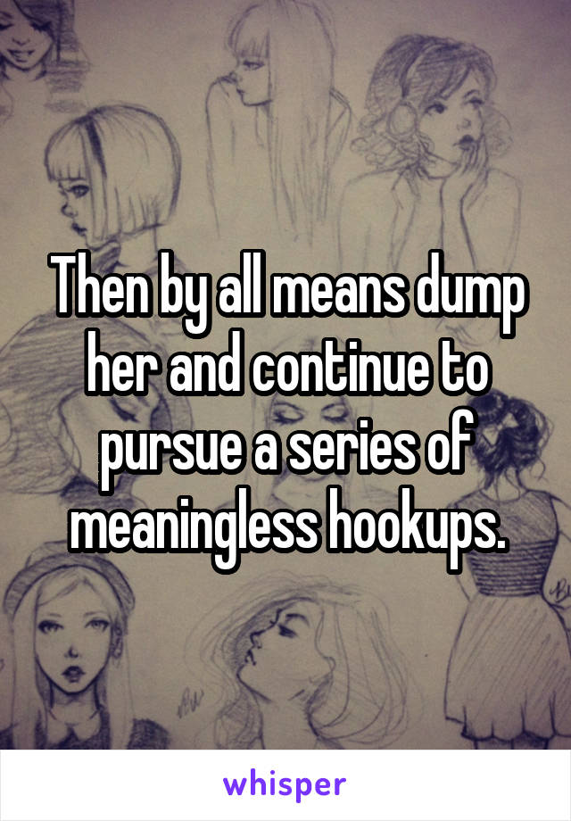 Then by all means dump her and continue to pursue a series of meaningless hookups.