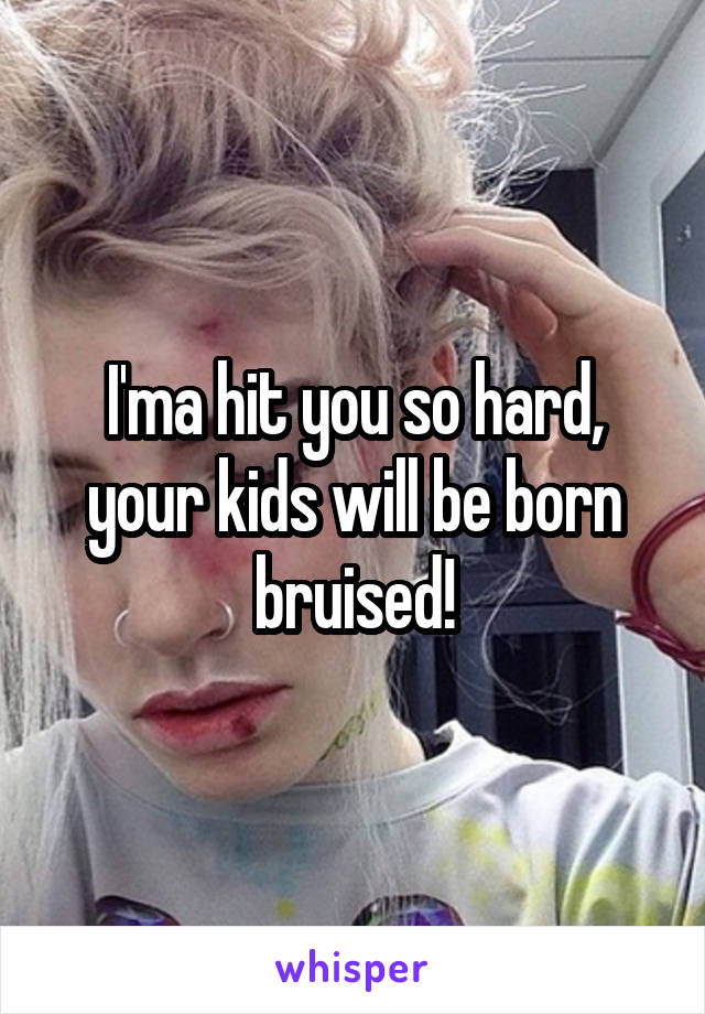 I'ma hit you so hard, your kids will be born bruised!