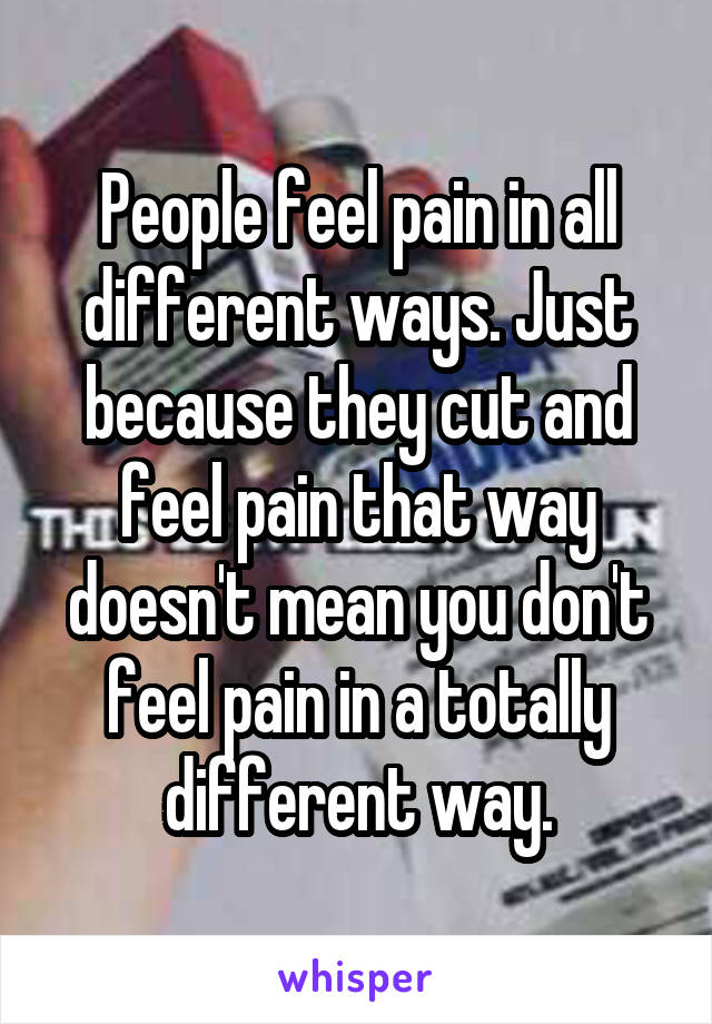 People feel pain in all different ways. Just because they cut and feel pain that way doesn't mean you don't feel pain in a totally different way.
