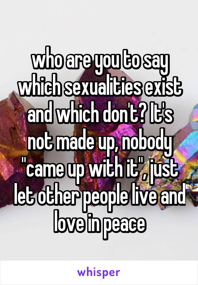 who are you to say which sexualities exist and which don't? It's not made up, nobody "came up with it", just let other people live and love in peace